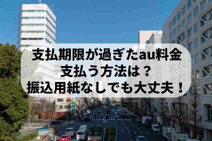支払期限が過ぎたauの料金を支払う方法は？振込用紙なし・コンビニでも大丈夫！